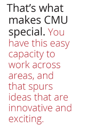 That's what makes CMU special, you have this easy capacity to work across areas and that spurs ideas that are innovative and exciting